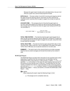 Page 395Basic Call Management System (BCMS)
Issue  3   March 1996
3-251
Because the agent report includes some call-related items, the sum of all 
items for a given hour cannot exactly equal 60 minutes.
EXTN CALLS 
— The total number of non-ACD incoming and outgoing calls for 
this agent during the reporting interval. Only those non-ACD calls that are 
originated and/or received while the agent is logged into at least one split are 
counted.
AVG EXTN TIME 
— The average amount of time that the agent spent on...