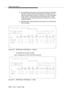 Page 396Feature Descriptions
3-252Issue  3   March 1996 
nA comp leted call may span more than one time interval. ACD calls 
that are in process (have not terminated) are counted in the time 
interval in which they terminate. For examp le, if an ACD call begins 
in the 10:00 to 11:00 time interval, but terminates in the 11:00 to 
12:00 time interval, the data for this call is counted in the 11:00 to 
12:00 time interval.
nAsterisks within a field indicate that the maximum for that field has 
been exceeded....