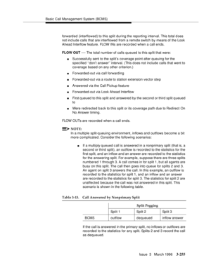 Page 399Basic Call Management System (BCMS)
Issue  3   March 1996
3-255
forward ed (interflowed) to this split during the reporting interval. This total does 
not include calls that are interflowed from a remote switch by means of the Look 
Ahead Interflow feature. FLOW  I Ns are recorded when a call ends.
FLOW OUT 
— The total number of calls queued to this sp lit that were:
nSuccessfully sent to the split’s coverage point after queuing for the 
specified ‘‘don’t answer’’ interval. (This does not include calls...