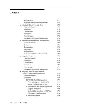 Page 41Contents
xliiIssue  3   Marc h 1996 
Ad ministration 3-779
Hard ware and Software Requirements 3-779
nIndividual Attendant Access (IAA)3-780
Feature Availability3-780
Desc ription 3-780
Considerations 3-780
Interactions 3-781
Ad ministration 3-783
Hard ware and Software Requirements 3-783
nInformation System Network (ISN) Interface 3-784
Feature Availability3-784
Desc ription 3-784
Considerations 3-785
Interactions 3-785
Ad ministration 3-786
Hard ware and Software Requirements 3-787
nIntegrated...