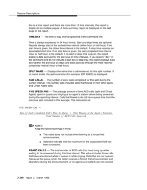 Page 404Feature Descriptions
3-260Issue  3   March 1996 
this is a time report and there are more than 10 time intervals, this report is 
displayed on multiple pages. A daily summary report is displayed on the last 
p a ge of the report.
TIME/DAY 
— The time or day interval specified in the command line.
Time is always expressed in 24-hour format. Start and stop times are optional. 
Reports always start at the earliest time interval (either hour or half-hour). If no 
start time is given, the oldest time interval...