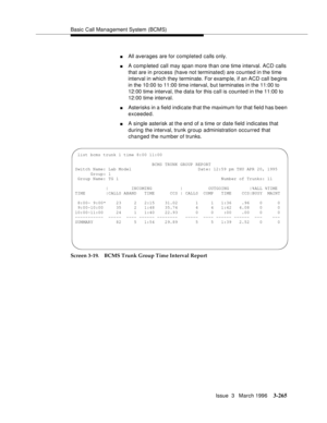 Page 409Basic Call Management System (BCMS)
Issue  3   March 1996
3-265
nAll averages are for completed calls only.
nA comp leted call may span more than one time interval. ACD calls 
that are in process (have not terminated) are counted in the time 
interval in which they terminate. For examp le, if an ACD call begins 
in the 10:00 to 11:00 time interval, but terminates in the 11:00 to 
12:00 time interval, the data for this call is counted in the 11:00 to 
12:00 time interval.
nAsterisks in a field indicate...
