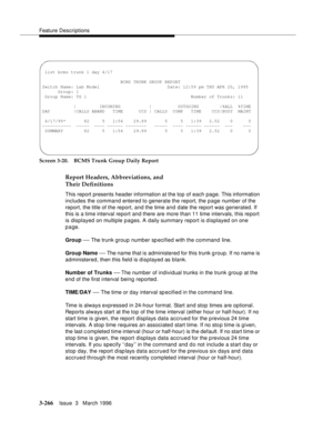 Page 410Feature Descriptions
3-266Issue  3   March 1996 
Screen 3-20. BCMS Trunk Group Daily Report
Report Headers, Abbreviations, and 
Their Definitions
This report presents header information at the top of each page. This information 
includes the command entered to generate the report, the p age number of the 
report, the title of the report, and the time and date the report was generated. If 
this is a time interval report and there are more than 11 time intervals, this report 
is displayed on multiple...