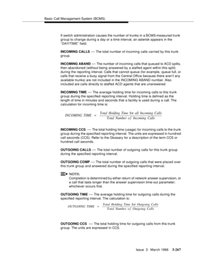 Page 411Basic Call Management System (BCMS)
Issue  3   March 1996
3-267
If switch administration causes the number of trunks in a BCMS-measured trunk 
group to change during a day or a time interval, an asterisk a ppears in the 
‘‘DAY/TIME’’ field.
INCOMING CALLS 
— The total number of incoming calls carried by this trunk 
group.
INCOMING ABAND 
— The number of incoming  calls that q ueued to ACD splits, 
then abandoned (without being answered by a staffed agent within this split) 
during the reporting interval....