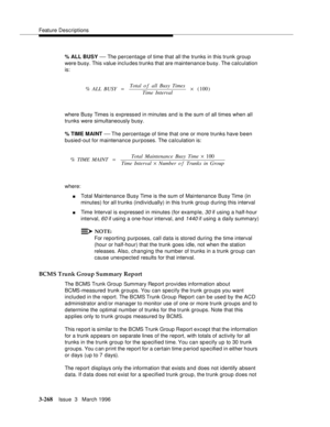 Page 412Feature Descriptions
3-268Issue  3   March 1996 
% ALL BUSY — The percentage of time that all the trunks in this trunk group 
were busy. This value includes trunks that are maintenance busy. The calculation 
is:
where Busy Times is expressed in minutes and is the sum of all times when all 
trunks were simultaneously busy.
% TIME MAINT 
— The  percentage  of  time  that one or more trunks have been 
busied-out for maintenance purposes. The calculation is:
where:
nTotal Maintenance Busy Time is the sum of...