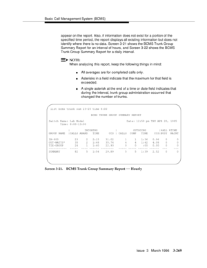 Page 413Basic Call Management System (BCMS)
Issue  3   March 1996
3-269
a p pear on the report. Also, if information does not exist for a p ortion of the 
specified time period, the report displays all existing information but does not 
identify where there is no data. Screen 3-21 shows the BCMS Trunk Group 
Summary Re port for an interval of hours, and Screen 3-22 shows the BCMS 
Trunk Group Summary Re port for a d aily interval.
NOTE:
When analyzing this report, keep the following things in mind:
nAll averages...