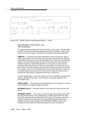 Page 414Feature Descriptions
3-270Issue  3   March 1996 
Screen 3-22. BCMS Trunk Group Summary Report — Daily
Report Headers, Abbreviations, and 
Their Definitions
This report presents header information at the top of each page. This information 
includes the command entered to generate the report, the p age number of the 
report, the title of the report, and the time and date the report was generated.
TIME/DAY 
— The time or day interval specified in the command line. Time is 
always expressed in 24-hour...