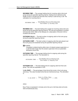 Page 415Basic Call Management System (BCMS)
Issue  3   March 1996
3-271
INCOMING TIME — The average holding time for incoming calls to this trunk 
group during the specified reporting interval. Holding time is defined as the 
length of time in minutes and seconds that a facility is used during a call. The 
calculation for incoming time is:
INCOMING CCS  
— The total holding time (usage) for incoming calls to the trunk 
group during the specified reporting interval. The units are expressed in hundred 
call...