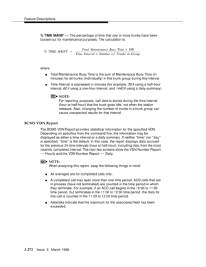 Page 416Feature Descriptions
3-272Issue  3   March 1996 
% TIME MAINT — The  percentage  of  time  that one or more trunks have been 
busied-out for maintenance purposes. The calculation is:
where
nTotal Maintenance Busy Time is the sum of Maintenance Busy Time (in 
minutes) for all trunks (individually) in this trunk group during this interval
nTime Interval is expressed in minutes (for example, 30 if using a half-hour 
interval, 
60 if using a one-hour interval, and 1440 if using a daily summary)
NOTE:
For...