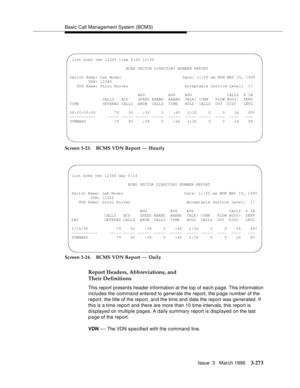 Page 417Basic Call Management System (BCMS)
Issue  3   March 1996
3-273
Screen 3-23. BCMS VDN Report — Hourly
Screen 3-24. BCMS VDN Report 
— Daily
Report Headers, Abbreviations, and 
Their Definitions
This report presents header information at the top of each page. This information 
includes the command entered to generate the report, the p age number of the 
report, the title of the report, and the time and date the report was generated. If 
this is a time report and there are more than 10 time intervals, this...