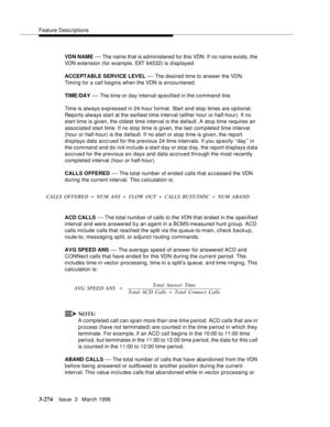 Page 418Feature Descriptions
3-274Issue  3   March 1996 
VDN NAME — The name that is administered for this VDN. If no name exists, the 
VDN extension (for example, EXT 64532) is displayed.
ACCEPTABLE SERVICE LEVEL 
— The desired time to answer the VDN.  
Timing for a call b e gins when the VDN is encountered.
TIME/DAY 
— The time or day interval specified in the command line.
Time is always expressed in 24-hour format. Start and stop times are optional. 
Reports always start at the earliest time interval (either...