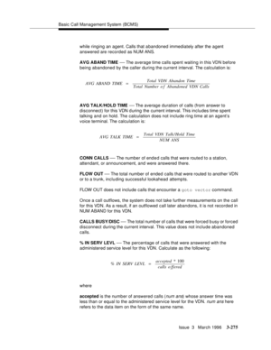 Page 419Basic Call Management System (BCMS)
Issue  3   March 1996
3-275
while ringing an agent. Calls that a bandoned immediately after the agent 
answered are recorded as NUM ANS.
AVG ABAND TIME 
— The average time calls spent waiting in this VDN before 
being abandoned by the caller during the current interval. The calculation is:
AVG TALK/HOLD TIME 
— The average  duration of calls (from answer to 
disconnect) for this VDN d uring the current interval. This includes time spent 
talking and on hold. The...