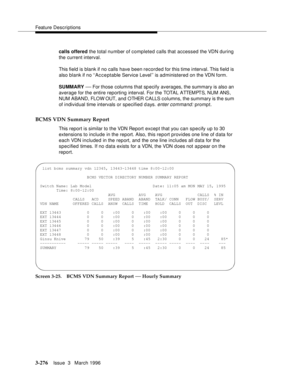 Page 420Feature Descriptions
3-276Issue  3   March 1996 
calls offered the total number of completed calls that accessed the VDN during 
the current interval.
This field is blank if no calls have been recorded for this time interval. This field is 
also blank if no ‘‘Acceptable Service Level’’ is administered on the VDN form.
SUMMARY 
— For those columns that specify averages, the summary is also an 
average for the entire reporting interval. For the TOTA L ATTEM PT S,  N U M  ANS , 
NUM ABAND, FLOW OUT, and...