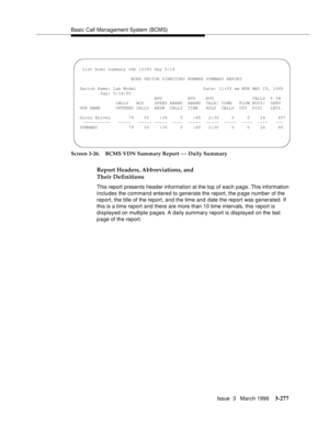 Page 421Basic Call Management System (BCMS)
Issue  3   March 1996
3-277
Screen 3-26. BCMS VDN Summary Report — Daily Summary
Report Headers, Abbreviations, and 
Their Definitions
This report presents header information at the top of each page. This information 
includes the command entered to generate the report, the p age number of the 
report, the title of the report, and the time and date the report was generated. If 
this is a time report and there are more than 10 time intervals, this report is 
displayed...