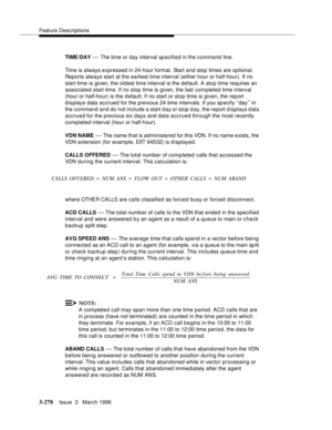 Page 422Feature Descriptions
3-278Issue  3   March 1996 
TIME/DAY — The time or day interval specified in the command line.
Time is always expressed in 24-hour format. Start and stop times are optional. 
Reports always start at the earliest time interval (either hour or half-hour). If no 
start time is given, the oldest time interval is the default. A sto p time requires an 
associated start time. If no stop time is given, the last completed time interval 
(hour or half-hour) is the d efault. If no start or stop...