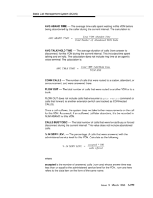 Page 423Basic Call Management System (BCMS)
Issue  3   March 1996
3-279
AVG ABAND TIME — The average time calls spent waiting in this VDN before 
being abandoned by the caller during the current interval. The calculation is:
AVG TALK/HOLD TIME 
— The average  duration of calls (from answer to 
disconnect) for this VDN d uring the current interval. This includes time spent 
talking and on hold. The calculation does not include ring time at an agent’s 
voice terminal. The calculation is:
CONN CALLS 
— The number...