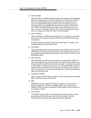 Page 425Basic Call Management System (BCMS)
Issue  3   March 1996
3-281
nCall Coverage
Calls extended to a BCMS measured split as a c overage point are treated 
like new incoming calls to that split. These calls increment the FLOW IN 
field on the BCMS Split report, provided they were covered from the 
queue of another BCMS measured split. Calls successfully going to a 
coverage point from a BCMS measured sp lit are included in the FLOW 
OUT field on the BCMS Split report. Again, those calls must have first...