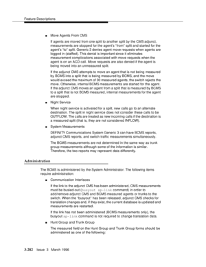 Page 426Feature Descriptions
3-282Issue  3   March 1996 
nMove Ag ents From CMS
If agents are moved from one split to another split by the CMS adjunct, 
measurements are sto p pe d for the agent’s “ from” split and started for the 
agent’s “to” split. Generic 3 denies agent move requests when agents are 
logg e d in (staffed). This  denial is important since it eliminates 
measurement complications associated with move requests when the 
agent is on an ACD call. Move requests are also denied if the agent is...