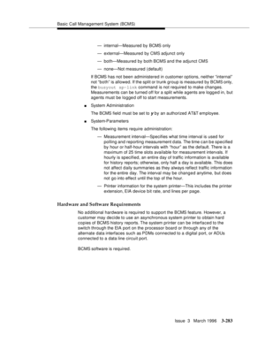 Page 427Basic Call Management System (BCMS)
Issue  3   March 1996
3-283
— internal—Measured by BCMS only
— external—Measured by CMS adjunct only
— both—Measured by both BCMS and the adjunct CMS
— none—Not measured (default)
If BCMS has not been administered in customer options, neither “internal” 
not “both” is allowed. If the split or trunk group is measured by BCMS only, 
the busyout sp-link command is not required to make changes. 
Measurements can be turned off for a split while a gents are logged in, but...