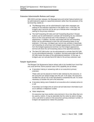 Page 429Brid ged Call Ap pearance— Multi-Ap pearance Voice 
Terminal
Issue  3   March 1996
3-285
Extension Administrable Buttons and Lamps
With G3V4 and later releases, the Message lamp and certain feature buttons can 
be  administered to apply to a sp ecified extension rather than the extension of the 
terminal they reside on.
nThe Mess a ge lamp  can be administered to light when messages are 
waiting for the extension specified on the station form. In this way, the 
bridged user’s terminal can be set u p to...