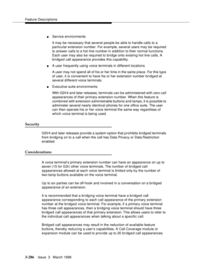 Page 430Feature Descriptions
3-286Issue  3   March 1996 
nService environments
It may be necessary that several people be able to handle calls to a 
particular extension number. For example, several users may be required 
to answer calls to a hot line numb er in a ddition to their normal functions. 
Each user may also b e required to bridge onto existing hot line calls. A 
bridged call a p pearance provides this capability.
nA user frequently using voice terminals in different locations
A user may not  spend all...