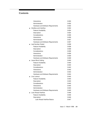 Page 44Contents
Issue  3   March 1996xlv
Interactions 3-830
Ad ministration 3-832
Hard ware and Software Requirements 3-832
nIntraflow and Interflow 3-834
Feature Availability3-834
Desc ription 3-834
Considerations 3-836
Interactions 3-836
Ad ministration 3-837
Hard ware and Software Requirements 3-837
nLast Number Dialed3-838
Feature Availability3-838
Desc ription 3-838
Considerations 3-838
Interactions 3-839
Ad ministration 3-839
Hard ware and Software Requirements 3-839
nLeave Word  Calling3-840
Feature...