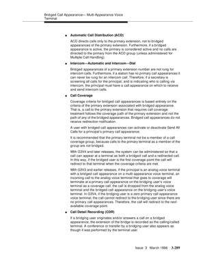 Page 433Brid ged Call Ap pearance— Multi-Ap pearance Voice 
Terminal
Issue  3   March 1996
3-289
nAutomatic Call Distribution (ACD)
ACD directs calls only to the primary extension, not to bridged 
appearances of the primary extension. Furthermore, if a bridged 
appearance is active, the primary is considered active and no calls are 
directed to the  primary from the ACD group (unless a dministered for 
Multiple Call Handling).
nIntercom—Automatic and Intercom—Dial
Brid ged appearances of a primary extension...