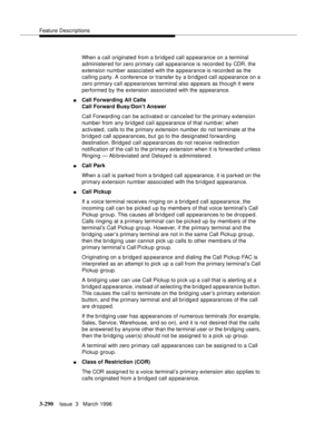 Page 434Feature Descriptions
3-290Issue  3   March 1996 
When a call originated from a bridged call appearance on a terminal 
administered for zero primary call a ppearance is recorded by CDR, the 
extension number associated with the appearance is recorded as the 
calling party. A conference or transfer by a bridged call appearance on a 
zero primary call appearances terminal also appears as though it were 
performed by the extension associated with the appearance.
nCall Forwarding All Calls
Call Forward...