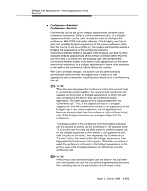 Page 435Brid ged Call Ap pearance— Multi-Ap pearance Voice 
Terminal
Issue  3   March 1996
3-291
nConference—Attendant
Conference
—Terminal
Conferences can be set up on brid ged appearances using the usual 
conference operations. Either a primary extension button or a brid ged 
appearance button can be used to make the calls for a d ding to the 
conference. With G3V3 and earlier releases, if the bridging user has at 
least one available bridged appearance of the primary extension (other 
than the one he or she...