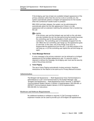 Page 439Brid ged Call Ap pearance— Multi-Ap pearance Voice 
Terminal
Issue  3   March 1996
3-295
If the bridging user has at least one available brid ged appearance of the 
primary extension (other than the one he or she is currently on), the 
system automatically selects a bridged call appearance for the transfer 
when the Conference/Transfer button is pressed.
With G3V4 and later releases, the system can be administered to 
automatically select the first idle appearance if there is no idle 
appearance with an...