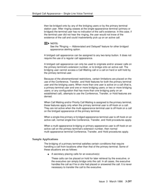 Page 441Brid ged Call Ap pearance— Single-Line Voice Terminal
Issue  3   March 1996
3-297
then be bridged onto by any of the brid ging users or by the primary terminal 
station user. After ringing ceases at the single-appearance terminal (primary or 
bridged) the terminal user has no indication of the call’s existence. In this case, if 
the terminal user did not hear the ringing, the user would not know of the 
existence of the call and could inadvertently p i ck u p on an active call.
NOTE:
See the Ringing —...