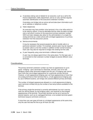 Page 442Feature Descriptions
3-298Issue  3   March 1996 
nA secretary taking care of details for an executive, such as a call to the 
finance department, traffic department, and so on (any call that requires 
automatic identification of the executive’s extension number).
A secretary can bridge onto an active call and take down information su ch 
as an address or telephone number.
nVisitor telephones
An executive may have another voice terminal in his or her office which is 
to be used by visitors. It may b e...