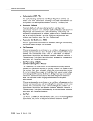 Page 444Feature Descriptions
3-300Issue  3   March 1996 
nAuthorization (COR, FRL)
The COR (including restrictions and FRL) of the primary terminal are 
always used when authorization checking is required, even when the call 
is originated from a bridged appearance button by a bridging user.
nAutomatic Callback
Automatic Callback calls cannot originate from a brid g ed call 
appearance. However, when Automatic Callback has b een activated from 
the principal user’s terminal, the Callback call rings (with...