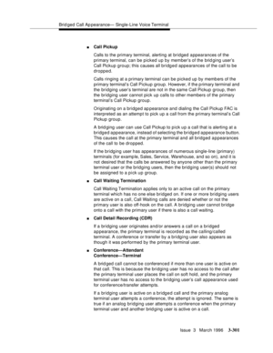 Page 445Brid ged Call Ap pearance— Single-Line Voice Terminal
Issue  3   March 1996
3-301
nCall Pickup
Calls to the primary terminal, alerting at bridged appearances of the 
primary terminal, can be picked up by member’s of the brid ging user’s 
Call Pickup group; this causes all bridged appearances of the call to be 
dropped.
Calls ringing at a primary terminal can be picked up by members of the 
primary terminal’s Call Pickup group. However, if the p rimary terminal and 
the bridging user’s terminal are not in...