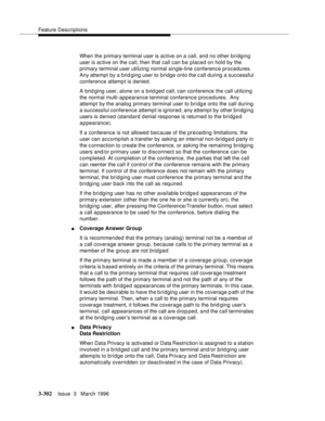 Page 446Feature Descriptions
3-302Issue  3   March 1996 
When the primary terminal user is active on a call, and no other bridging 
user is active on the call, then that call can be placed on hold by the 
primary terminal user utilizing normal single-line conference procedures. 
Any attempt by a brid ging user to bridge onto the call during a successful 
conference attemp t is denied.
A brid ging user, alone on a brid ged call, can conference the call utilizing 
the normal multi-appearance terminal conference...