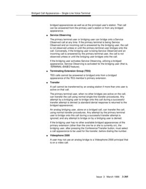 Page 449Brid ged Call Ap pearance— Single-Line Voice Terminal
Issue  3   March 1996
3-305
bridged appearances as well as at the principal user’s station. That call 
can be answered from the primary user’s station or from any bridged 
appearance.
nService Observing
The primary terminal user or bridging user can bridge onto a Service 
O bserved call at any time. If the primary terminal is being Service 
Observed and an incoming call is answered by the bridging user, the call 
is not observed unless or until the...