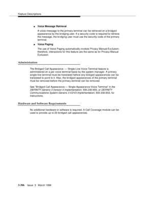 Page 450Feature Descriptions
3-306Issue  3   March 1996 
nVoice Message Retrieval
A voice message to the primary terminal can be retrieved on a bridged 
appearance by the bridging user. If a security code is required to retrieve 
the message, the bridging user must use the security code of the primary 
terminal.
nVoice Paging
The use of Voice Paging automatically invokes Privacy Manual-Exc lusion; 
therefore, interactions for this feature are the same as for Privacy-Manual 
Exclusion.
Administration
The Brid ged...