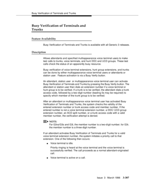 Page 451Busy Verification of Terminals and Trunks
Issue  3   March 1996
3-307
Busy Verification of Terminals and 
Trunks
Feature Availability
Busy Verification of Terminals and Trunks is available with all Generic 3 releases.
Description
Allows attendants and specified multiappearance voice terminal users to make 
test calls to trunks, voice terminals, and hunt DDC and UCD groups. These test 
calls check the status of an apparently busy resource.
Busy verification of voice terminal extensions, hunt group...