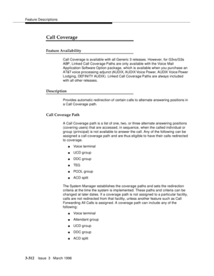 Page 456Feature Descriptions
3-312Issue  3   March 1996 
3
Call Coverage
Feature Availability
Call Coverage is available with all Generic 3 releases. However, for G3vs/G3s 
ABP, Linked Call Coverage Paths are only available with the Voice Mail 
Application Software Option p ackage, which is available when you purchase an 
AT&T voice processing adjunct (AUDIX, AUDIX Voice Power, AUDIX Voice Power 
Lodging, DEFINITY AUDIX). Linke d Call Coverage Paths are always included 
with all other releases.
Description...