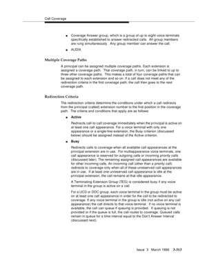 Page 457Call Coverage
Issue  3   March 1996
3-313
nCoverage Answer group, which is a group of up to eight voice terminals 
specifically established to answer redirected calls.  All group members 
are rung simultaneously.  Any group member can answer the call.
nAUDIX
Multiple Coverage Paths
A principal can be assigned multiple coverage paths. Each extension is 
assigned a coverage path.  That coverage path, in turn, can be linked to up to 
three other coverage paths.  This makes a total of four coverage paths...