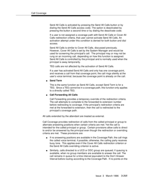 Page 459Call Coverage
Issue  3   March 1996
3-315
Send All Calls is activated by pressing the Send All Calls button or by 
dialing the Send All Calls access code. The option is deactivated by 
pressing the button a second time or by dialing the deactivate code.
If a user is not assigned a coverage path with Send All Calls or Cover All 
Calls redirection criteria, that user cannot activate Send All Calls. An 
activation attempt under this condition is denied for b oth button and dial 
access.
Send All Calls is...