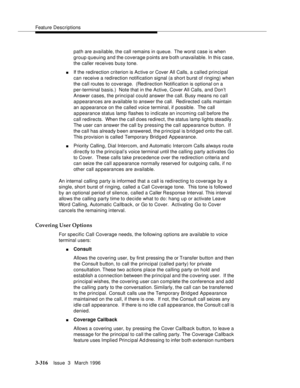 Page 460Feature Descriptions
3-316Issue  3   March 1996 
path are available, the call remains in queue.  The worst case is when 
group queuing and the coverage points are b oth unavailable. In this case, 
the caller receives busy tone.
nIf the redirection criterion is Active or Cover All Calls, a called principal 
can receive a redirection notification signal (a short burst of ringing) when 
the call routes to coverage.  (Redirection Notification is optional on a 
per-terminal basis.)  Note that in the Active,...