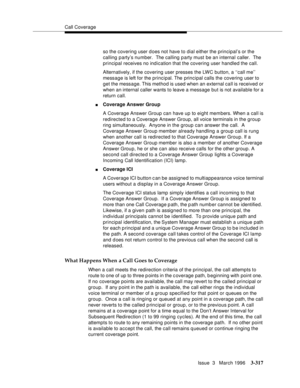 Page 461Call Coverage
Issue  3   March 1996
3-317
so the covering user d oes not have to dial either the principal’s or the 
calling party’s number.  The calling party must be an internal caller.  The 
principal receives no indication that the covering user handled the call.
Alternatively, if the covering user presses the LWC button, a ‘‘call me’’ 
message is left for the principal. The  principal calls the covering user to 
get the message. This method is used when an external call is received or 
when an...