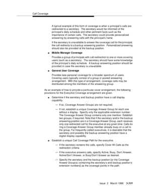 Page 463Call Coverage
Issue  3   March 1996
3-319
A typ ical examp le of this form of coverage is when a principal’s calls are 
redirected to a secretary.  The secretary would be informed of the 
principal’s daily schedule and other pertinent facts such as the 
importance of certain calls.  The se cretary could provide personalized 
answering by answering calls with the principal’s name.
If the secretary is unavailable to answer the coverage call for the p rincipal, 
the call redirects to a b ackup answering...