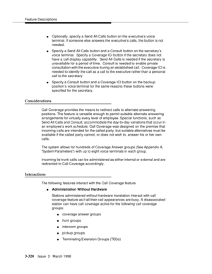 Page 464Feature Descriptions
3-320Issue  3   March 1996 
nO ptionally, specify a Send All Calls button on the executive’s voice 
terminal. If someone else answers the executive’s calls, the button is not 
needed.
nSpecify a Send All Calls button and a Consult button on the secretary’s 
voice terminal.  Specify a Coverage ICI button if the se cretary does not 
have a call display capability.  Send All Calls is need e d if the secretary is 
unavailable for a  period of time.  Consult is needed to enable private...