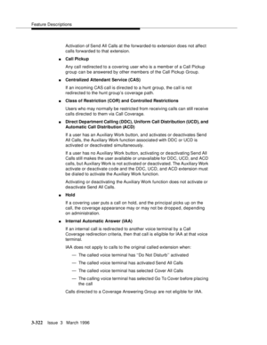 Page 466Feature Descriptions
3-322Issue  3   March 1996 
Activation of Send All Calls at the forwarded-to extension does not affect 
calls forwarded to that extension.
nCall Pickup
Any call redirected to a covering user who is a memb er of a Call Pickup 
group can be answered by other members of the Call Pickup Group.
nCentralized Attendant Service (CAS) 
If an incoming CAS call is d irected to a hunt group, the call is not 
redirected to the hunt group’s coverage path.
nClass of Restriction (COR) and Controlled...