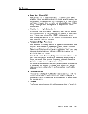 Page 467Call Coverage
Issue  3   March 1996
3-323
nLeave Word Caling (LWC) 
Call Coverage can be used with or without Leave Word Calling (LWC). 
However, the two features complement each other. When a covering user 
activates LWC during a coverage call, a message is left for the principal to 
call the covering user. When a c overing user activates Coverage Callback 
during a coverage call, a message is left for the principal to call the 
internal caller.
nNight Service — Night Station Service
A call routed to...