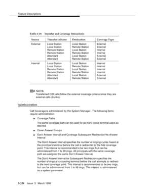 Page 468Feature Descriptions
3-324Issue  3   March 1996 
NOTE:
Transferred DID calls follow the external coverage criteria since they are 
external calls (trunks).
Administration
Call Coverage is administered by the System Manager.  The following items 
require administration:
nCoverage Paths
The same coverage p ath can be used for as many voice terminal users as 
desired.
nCover Answer Groups
nDon’t Answer Interval and Coverage Subsequent Redirection No Answer 
Interval
The Don’t Answer Interval specifies the...