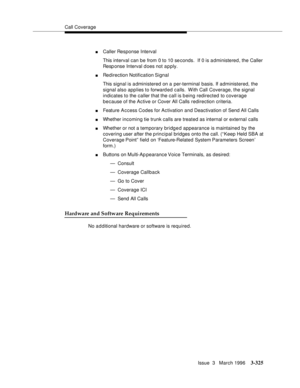 Page 469Call Coverage
Issue  3   March 1996
3-325
nCaller Response Interval
This interval can be from 0 to 10 se conds.  If 0 is administered, the Caller 
Resp onse Interval d oes not a p ply.
nRedirection Notification Signal
This signal is administered on a per-terminal basis. If administered, the 
signal also applies to forward ed calls.  With Call Coverage, the signal 
indicates to the caller that the call is b eing redirected to coverage 
because of the Active or Cover All Calls redirection criteria....