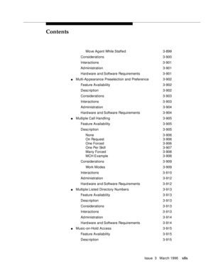 Page 48Contents
Issue  3   March 1996xlix
Move Ag ent While Staffe d 3-899
Considerations 3-900
Interactions 3-901
Ad ministration 3-901
Hard ware and Software Requirements 3-901
nMulti-Ap pearance Preselection and Preference3-902
Feature Availability3-902
Desc ription 3-902
Considerations 3-903
Interactions 3-903
Ad ministration 3-904
Hard ware and Software Requirements 3-904
nMultiple Call Handling3-905
Feature Availability3-905
Desc ription 3-905
None 3-906
On Request3-906
One Forced 3-906
One Per Skill...